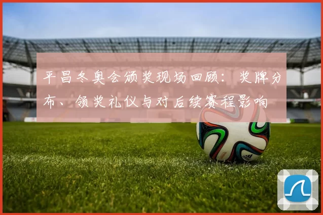 平昌冬奥会颁奖现场回顾：奖牌分布、领奖礼仪与对后续赛程影响