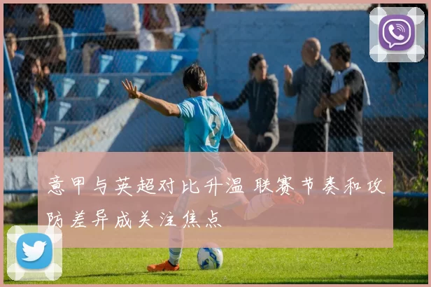 意甲与英超对比升温 联赛节奏和攻防差异成关注焦点