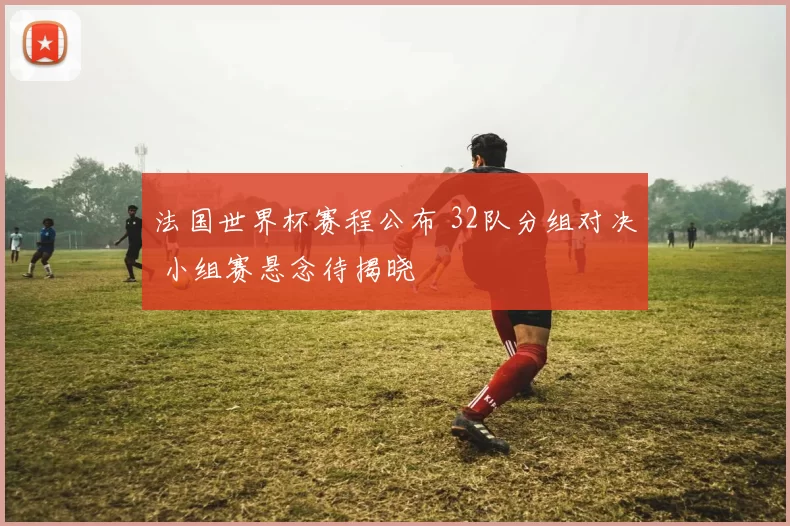 法国世界杯赛程公布 32队分组对决 小组赛悬念待揭晓