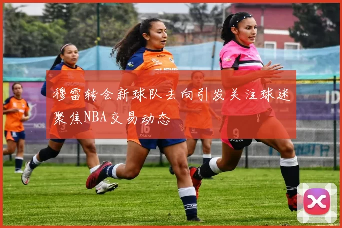 穆雷转会新球队去向引发关注球迷聚焦NBA交易动态