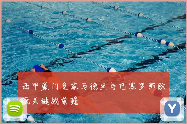 西甲豪门皇家马德里与巴塞罗那欧冠关键战前瞻