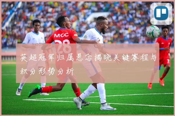 英超冠军归属悬念揭晓关键赛程与积分形势分析