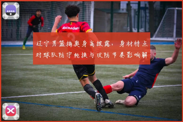 辽宁男篮梅奥身高披露，身材特点对球队防守轮换与攻防节奏影响解读