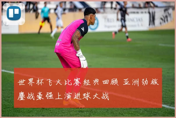 世界杯飞火比赛经典回顾 亚洲劲旅鏖战豪强上演进球大战