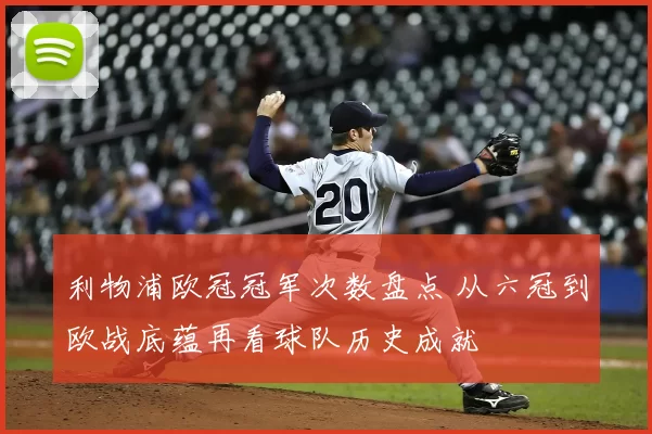 利物浦欧冠冠军次数盘点 从六冠到欧战底蕴再看球队历史成就