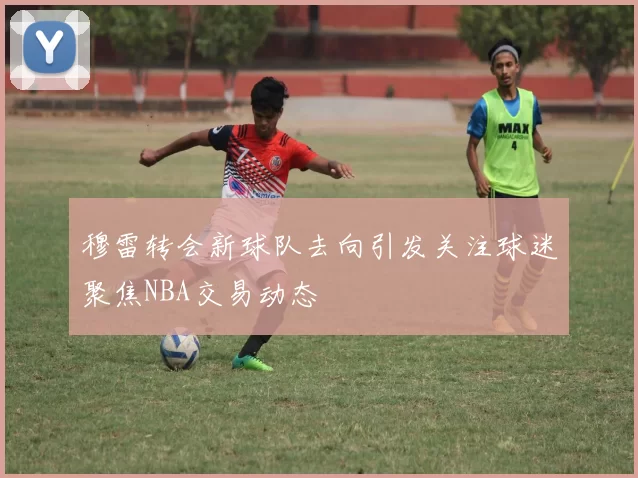 穆雷转会新球队去向引发关注球迷聚焦NBA交易动态