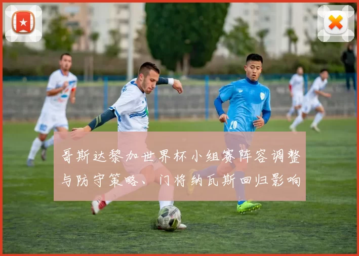 哥斯达黎加世界杯小组赛阵容调整与防守策略、门将纳瓦斯回归影响出线形势