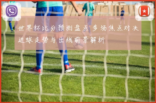 世界杯比分预测盘点 多场焦点对决进球走势与出线前景解析