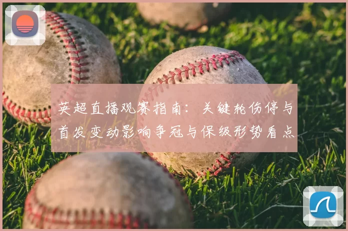 英超直播观赛指南：关键轮伤停与首发变动影响争冠与保级形势看点