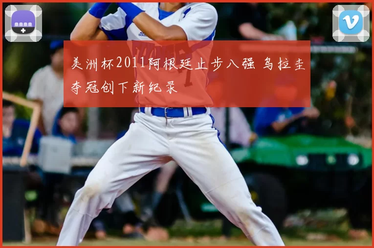 美洲杯2011阿根廷止步八强 乌拉圭夺冠创下新纪录