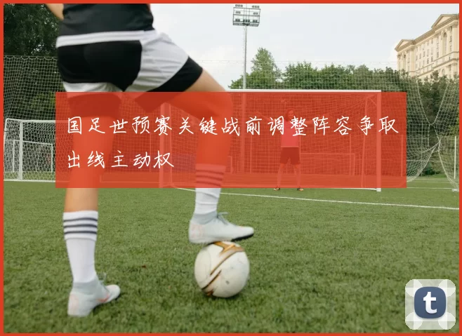 国足世预赛关键战前调整阵容争取出线主动权