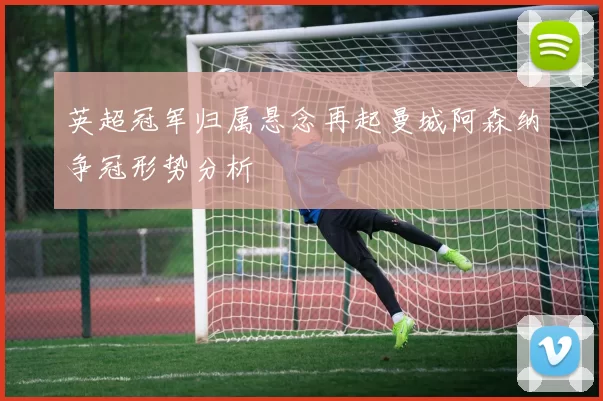 英超冠军归属悬念再起曼城阿森纳争冠形势分析