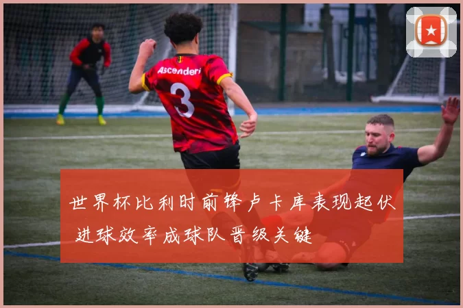 世界杯比利时前锋卢卡库表现起伏 进球效率成球队晋级关键