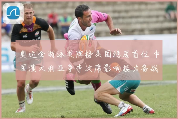 奥运会游泳奖牌榜美国稳居首位 中国澳大利亚争夺次席影响接力备战