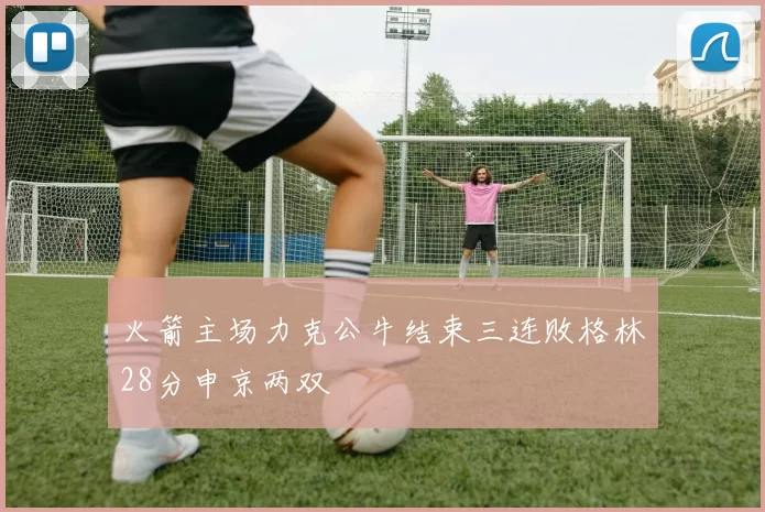 火箭主场力克公牛结束三连败格林28分申京两双