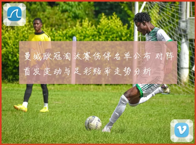 曼城欧冠淘汰赛伤停名单公布 对阵首发变动与足彩赔率走势分析