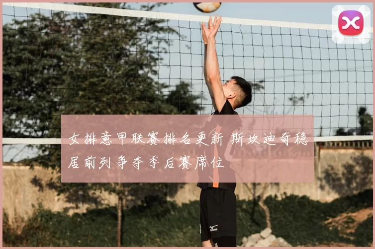 女排意甲联赛排名更新 斯坎迪奇稳居前列争夺季后赛席位