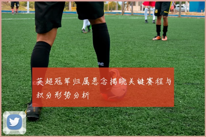 英超冠军归属悬念揭晓关键赛程与积分形势分析