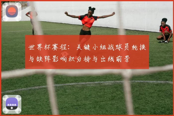 世界杯赛程：关键小组战球员轮换与缺阵影响积分榜与出线前景