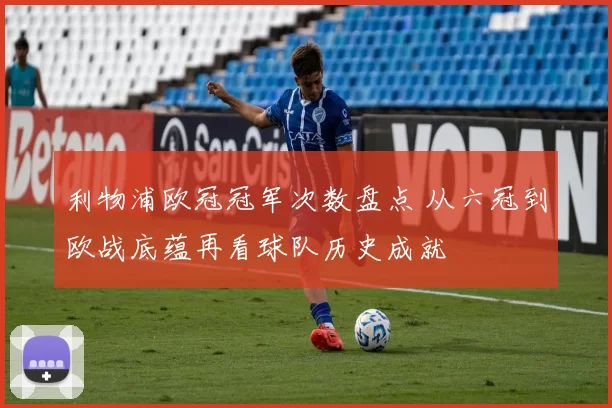 利物浦欧冠冠军次数盘点 从六冠到欧战底蕴再看球队历史成就