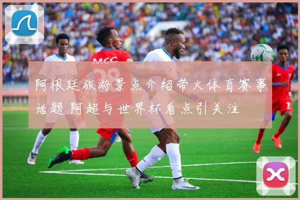 阿根廷旅游景点介绍带火体育赛事话题 阿超与世界杯看点引关注