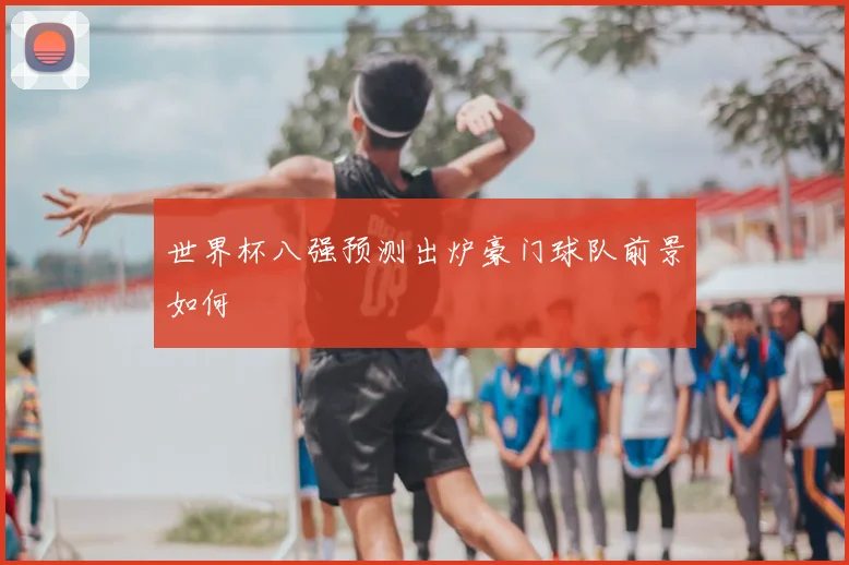 世界杯八强预测出炉豪门球队前景如何