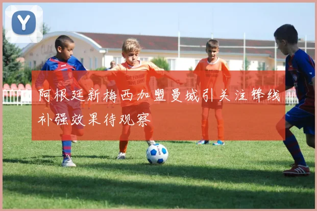 阿根廷新梅西加盟曼城引关注锋线补强效果待观察