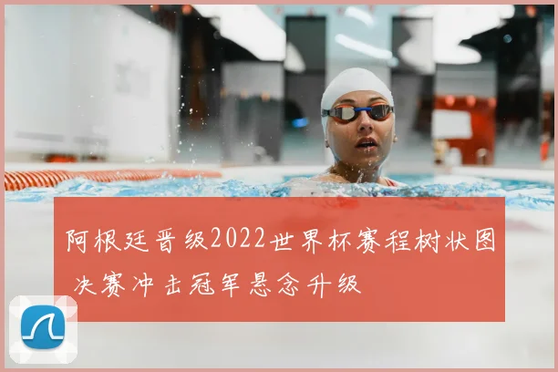 阿根廷晋级2022世界杯赛程树状图 决赛冲击冠军悬念升级