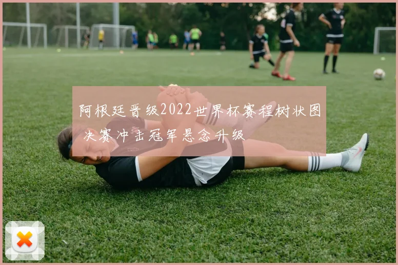 阿根廷晋级2022世界杯赛程树状图 决赛冲击冠军悬念升级