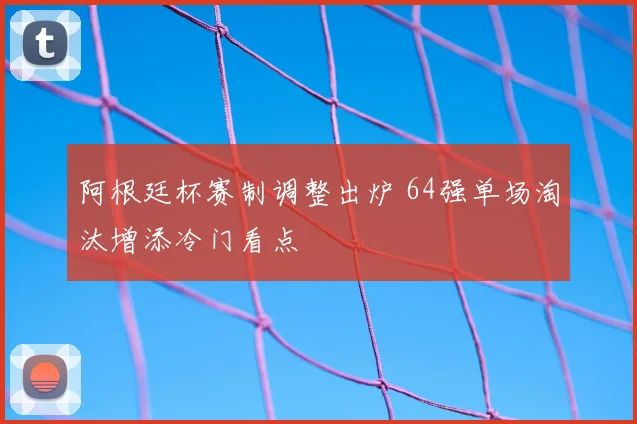 阿根廷杯赛制调整出炉 64强单场淘汰增添冷门看点