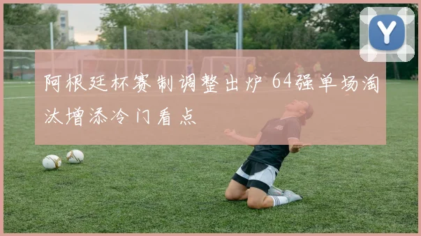 阿根廷杯赛制调整出炉 64强单场淘汰增添冷门看点