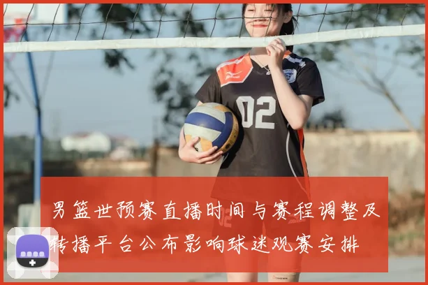男篮世预赛直播时间与赛程调整及转播平台公布影响球迷观赛安排