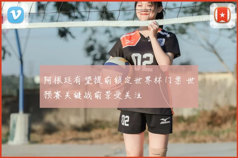 阿根廷有望提前锁定世界杯门票 世预赛关键战前景受关注